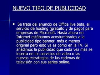 NUEVO TIPO DE PUBLICIDAD Se trata del anuncio de Office live beta, el servicio de hosting (gratuito y de pago) para empresas de Microsoft. Hasta ahora en Internet estábamos acostumbrados a la publicidad tipo banner, más o menos original pero esto ya es como en la TV. Si añadimos la publicidad que cada vez más se inserta en los servicios de video o las nuevas estrategias de las cadenas de televisión con sus  series online .  