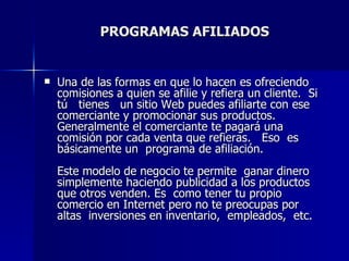 PROGRAMAS AFILIADOS Una de las formas en que lo hacen es ofreciendo comisiones a quien se afilie y refiera un cliente.  Si tú  tienes  un sitio Web puedes afiliarte con ese comerciante y promocionar sus productos.  Generalmente el comerciante te pagará una comisión por cada venta que refieras.  Eso  es básicamente un  programa de afiliación. Este modelo de negocio te permite  ganar dinero  simplemente haciendo publicidad a los productos que otros venden. Es  como tener tu propio comercio en Internet pero no te preocupas por altas  inversiones en inventario,  empleados,  etc.  