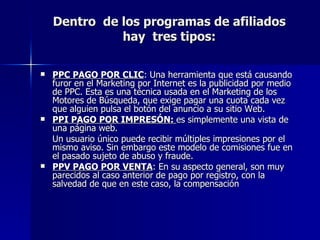 Dentro  de los programas de afiliados hay  tres tipos: PPC PAGO POR CLIC : Una herramienta que está causando furor en el Marketing por Internet es la publicidad por medio de PPC. Esta es una técnica usada en el Marketing de los Motores de Búsqueda, que exige pagar una cuota cada vez que alguien pulsa el botón del anuncio a su sitio Web. PPI PAGO POR IMPRESÓN:  es simplemente una vista de una página web. Un usuario único puede recibir múltiples impresiones por el mismo aviso. Sin embargo este modelo de comisiones fue en el pasado sujeto de abuso y fraude. PPV PAGO POR VENTA : En su aspecto general, son muy parecidos al caso anterior de pago por registro, con la salvedad de que en este caso, la compensación  