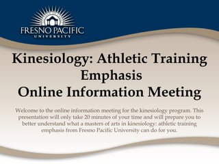 Kinesiology: Athletic Training
          Emphasis
 Online Information Meeting
Welcome to the online information meeting for the kinesiology program. This
 presentation will only take 20 minutes of your time and will prepare you to
  better understand what a masters of arts in kinesiology: athletic training
          emphasis from Fresno Pacific University can do for you.
 