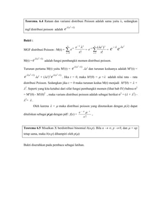 Teorema. 6.4 Rataan dan variansi distribusi Poisson adalah sama yaitu λ, sedangkan
                                               t
 mgf distribusi poisson adalah         e λ ( e −1)

Bukti :
                                         ∞
                                                     e −λ λ x             (λe t ) x                  t
                                                                                        e − λ e λe
                                                                      ∞
MGF distribusi Poisson : M(t) = ∑ e                             e −λ ∑
                                    tx
                                                              =                     =
                                         x=0            x!           x =1   x!
           λ ( e t −1)
M(t) = e                 adalah fungsi pembangkit momen distribusi poisson.
                                                       t
Turunan pertama M(t) yaitu M′(t) =                 e λ ( e −1) .λet dan turunan keduanya adalah M″(t) =
     t                            t
e λ ( e −1) λet + (λet)2 e λ ( e −1) . Jika t = 0, maka M′(0) = μ =λ                adalah nilai rata – rata
distribusi Poisson. Sedangkan jika t = 0 maka turunan kedua M(t) menjadi M″(0) = λ +
λ2. Seperti yang kita ketahui dari sifat fungsi pembangkit momen (lihat bab IV) bahwa σ2
= M″(0) - M′(0)2 , maka varians distribusi poisson adalah sebagai berikut σ2 = (λ + λ2) -
λ2= λ .
          Oleh karena λ = μ maka distribusi poisson yang dinotasikan dengan p(λ) dapat
                                                               − μ
                                                           e         μ   x
dituliskan sebagai p(μ) dengan pdf : f(x) =                                  ,
                                                                 x!


Teorema 6.5 Misalkan X berdistribusi binomial b(n,p). Bila n → ∞, p → 0, dan μ = np
tetap sama, maka b(n,p) dihampiri oleh p(μ)


Bukti diserahkan pada pembaca sebagai latihan.




                                         BAB VI
 