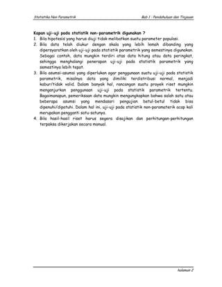Statistika Non Parametrik                                Bab 1 : Pendahuluan dan Tinjauan



Kapan uji-uji pada statistik non-parametrik digunakan ?
1. Bila hipotesis yang harus diuji tidak melibatkan suatu parameter populasi.
2. Bila data telah diukur dengan skala yang lebih lemah dibanding yang
   dipersyaratkan oleh uji-uji pada statistik parametrik yang semestinya digunakan.
   Sebagai contoh, data mungkin terdiri atas data hitung atau data peringkat,
   sehingga menghalangi penerapan uji-uji pada statistik parametrik yang
   semestinya lebih tepat.
3. Bila asumsi-asumsi yang diperlukan agar penggunaan suatu uji-uji pada statistik
   parametrik, misalnya data yang dimiliki terdistribusi normal, menjadi
   kabur/tidak valid. Dalam banyak hal, rancangan suatu proyek riset mungkin
   menganjurkan penggunaan uji-uji pada statistik parametrik tertentu.
   Bagaimanapun, pemeriksaan data mungkin mengungkapkan bahwa salah satu atau
   beberapa asumsi yang mendasari pengujian betul-betul tidak bisa
   dipenuhi/dipatuhi. Dalam hal ini, uji-uji pada statistik non-paramaterik acap kali
   merupakan pengganti satu-satunya.
4. Bila hasil-hasil riset harus segera disajikan dan perhitungan-perhitungan
   terpaksa dikerjakan secara manual.




                                                                               halaman 2
 