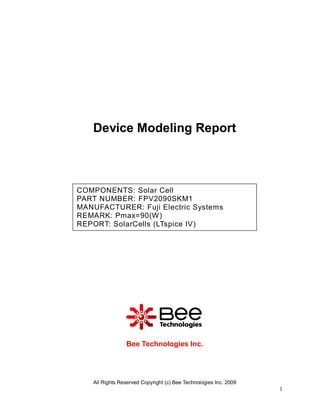 Device Modeling Report



COMPONENTS: Solar Cell
PART NUMBER: FPV2090SKM1
MANUFACTURER: Fuji Electric Systems
REMARK: Pmax=90(W)
REPORT: SolarCells (LTspice IV)




                Bee Technologies Inc.




   All Rights Reserved Copyright (c) Bee Technologies Inc. 2009
                                                                  1
 