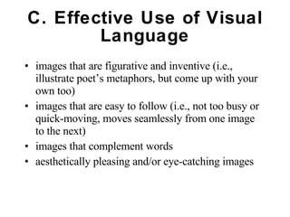 C. Effective Use of Visual Language images that are figurative and inventive (i.e., illustrate poet’s metaphors, but come up with your own too) images that are easy to follow (i.e., not too busy or quick-moving, moves seamlessly from one image to the next) images that complement words aesthetically pleasing and/or eye-catching images 