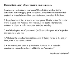 Please attach a copy of your poem to your responses. 1. Any new vocabulary in your poem? If so, list the words with the definitions that best apply given the context. Be sure to consider how the poet might be applying multiple connotations as you select definitions. 2. Paraphrase each line, or stanza, of your poem. That is, restate the poet's words in your own words as best you can. Feel free to offer multiple versions in places in order to capture a double meaning. 3. (a) What is your poem's occasion? (b) Characterize your poem’s speaker as precisely as you can. 4. What are the sound devices in the poem? If there’s rhyme at the end of lines, what is the rhyme scheme? 5. Consider the poet’s use of punctuation. Account for at least one punctuation choice: how does it add to the poet’s meaning? (continued next page) 