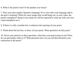6. What is the poem's tone? Is the speaker ever ironic? 7. Does your poet employ figurative language? If so, how does such language add to the poet’s meaning? What are some images that would bring out, in your video, the poem's metaphors? (Keep in my mind you will be expected to come up with your own visual metaphors too.) 8. If there is a title, consider how it enhances the meaning of your poem. 9. Think about the last line, or lines, of your poem. What question/s do they pose? 10. Given your answers to these questions, what does your poem mean to you? How do you personally relate to it? What personal story can you tell that illustrates your connection to the poem? 