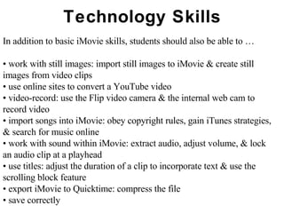 Technology Skills In addition to basic iMovie skills, students should also be able to … •  work with still images: import still images to iMovie & create still images from video clips •  use online sites to convert a YouTube video •  video-record: use the Flip video camera & the internal web cam to record video •  import songs into iMovie: obey copyright rules, gain iTunes strategies, & search for music online  •  work with sound within iMovie: extract audio, adjust volume, & lock an audio clip at a playhead •  use titles: adjust the duration of a clip to incorporate text & use the scrolling block feature •  export iMovie to Quicktime: compress the file •  save correctly 