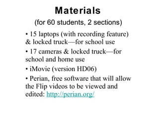 Materials  (for 60 students, 2 sections)   •  15 laptops (with recording feature) & locked truck—for school use •  17 cameras & locked truck—for school and home use  •  iMovie (version HD06) •  Perian, free software that will allow the Flip videos to be viewed and edited:  http:// perian .org/ 