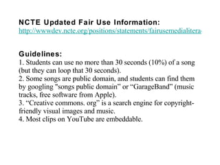 NCTE Updated Fair Use Information:   http://wwwdev.ncte.org/positions/statements/fairusemedialiteracy Guidelines: 1. Students can use no more than 30 seconds (10%) of a song (but they can loop that 30 seconds). 2. Some songs are public domain, and students can find them by googling "songs public domain” or “GarageBand” (music tracks, free software from Apple). 3. “Creative commons. org” is a search engine for copyright-friendly visual images and music. 4. Most clips on YouTube are embeddable. 