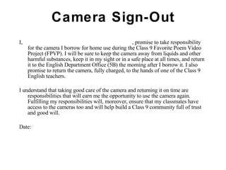 Camera Sign-Out I,  , promise to take responsibility for the camera I borrow for home use during the Class 9 Favorite Poem Video Project (FPVP). I will be sure to keep the camera away from liquids and other harmful substances, keep it in my sight or in a safe place at all times, and return it to the English Department Office (5B) the morning after I borrow it. I also promise to return the camera, fully charged, to the hands of one of the Class 9 English teachers. I understand that taking good care of the camera and returning it on time are responsibilities that will earn me the opportunity to use the camera again. Fulfilling my responsibilities will, moreover, ensure that my classmates have access to the cameras too and will help build a Class 9 community full of trust and good will.  Date: 