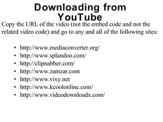 Downloading from YouTube http://www.mediaconverter.org/ http://www.splandoo.com/ http://clipnabber.com/ http://www.zamzar.com http://www.vixy.net http://www.kcoolonline.com/ http://www.videodownloadx.com/ Copy the URL of the video (not the embed code and not the  related video code) and go to any and all of the following sites: 