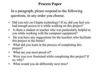 Process Paper • Did you rely on Chapin technology? If so, did you feel you had enough access to it while working on this project? Is there a student or teacher who was particularly helpful to you while working with the computer equipment?   Do you have any suggestions for the teachers who facilitate this project in the future? What did you learn in the process of completing this project?  What are you most proud of? Were you ever frustrated while completing this project? If so, why?   What would you do differently next time? In a paragraph, please respond to the following questions, in any order you choose. 