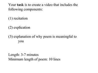 Your  task  is to create a video that includes the following components: (1) recitation (2) explication (3) explanation of why poem is meaningful to  you Length: 3-7 minutes Minimum length of poem: 10 lines 