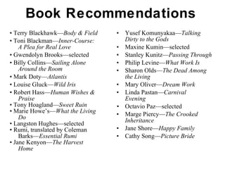 Book Recommendations •  Terry Blackhawk— Body & Field •  Toni Blackman— Inner-Course: A Plea for Real Love •  Gwendolyn Brooks—selected •  Billy Collins— Sailing Alone Around the Room •  Mark Doty— Atlantis •  Louise Gluck— Wild Iris •  Robert Hass— Human Wishes & Praise •  Tony Hoagland— Sweet Ruin •  Marie Howe’s— What the Living Do •  Langston Hughes—selected  •  Rumi, translated by Coleman Barks— Essential Rumi •  Jane Kenyon— The Harvest Home Yusef Komunyakaa— Talking    Dirty to the Gods Maxine Kumin—selected Stanley Kunitz— Passing Through   Philip Levine— What Work Is Sharon Olds— The Dead Among  the Living Mary Oliver— Dream Work Linda Pastan— Carnival  Evening •  Octavio Paz—selected Marge Piercy— The Crooked  Inheritance Jane Shore— Happy Family Cathy Song— Picture Bride 