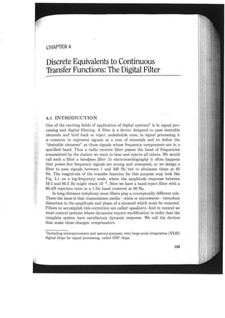 cHAPTER 4
Discrete Equivalents to Continuous
Transfer Functions: The Digital Filter
4.1 INTRODUCTION
One of the exciting fields of application of digital systems! is in signal pro-
cessing and digital filtering. A filter is a device designed to pass desirable
elements and hold back or reject undesirable ones; in signal processing it
is common to represent signals as a sum of sinusoids and to define the
"desirable elements" as those signals whose frequency components are in a
specified band. Thus a radio receiver filter passes the band of frequencies
transmitted by the station we want to hear and rejects all others. We would
call such a filter a bandpass filter. In electrocardiography it often happens
that power-line frequency signals are strong and unwanted, so we design a
filter to pass signals between 1 and 500 Hz but to eliminate those at 60
Hz. The magnitude of the transfer function for this purpose may look like
Fig. 4.1 on a log-frequency scale, where the amplitude response between
59.5 and 60.5 Hz might reach 10-3. Here we have a band-reject filter with a
60-dB rejection ratio in a I-Hz band centered at 60 Hz.
In long-distance telephony some filters playa conceptually different role.
There the issue is that transmission media- wires or microwaves-introduce
distortion in the amplitude and phase of a sinusoid which must be removed.
Filters to accomplish this correction are called equalizers. And in control we
must control systems whose dynamics require modification in order that the
complete system have satisfactory dynamic response. We call the devices
that make these changes compensators.
1Including microprocessors and special-purpose, very large-scale integration (VLSI)
digital chips for signal processing, called DSP chips.
133
 