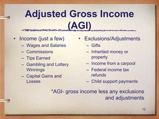 12
Adjusted Gross Income
(AGI)
• Income (just a few)
– Wages and Salaries
– Commissions
– Tips Earned
– Gambling and Lottery
Winnings
– Capital Gains and
Losses
• Exclusions/Adjustments
– Gifts
– Inherited money or
property
– Income from a carpool
– Federal income tax
refunds
– Child support payments
*AGI- gross income less any exclusions
and adjustments
 