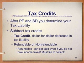 17
Tax Credits
• After PE and SD you determine your
Tax Liability
• Subtract tax credits
– Tax Credit- dollar-for-dollar decrease in
tax liability
– Refundable or Nonrefundable
• Refundable- can get paid even if you do not
owe income taxes! Must file to collect!
 