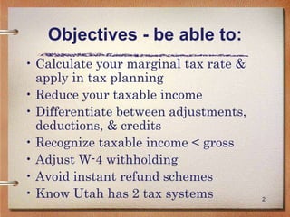 2
Objectives - be able to:
• Calculate your marginal tax rate &
apply in tax planning
• Reduce your taxable income
• Differentiate between adjustments,
deductions, & credits
• Recognize taxable income < gross
• Adjust W-4 withholding
• Avoid instant refund schemes
• Know Utah has 2 tax systems
 