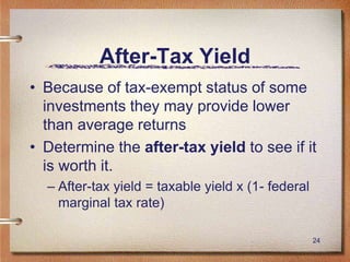 24
After-Tax Yield
• Because of tax-exempt status of some
investments they may provide lower
than average returns
• Determine the after-tax yield to see if it
is worth it.
– After-tax yield = taxable yield x (1- federal
marginal tax rate)
 