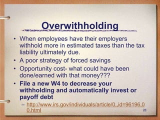 26
Overwithholding
• When employees have their employers
withhold more in estimated taxes than the tax
liability ultimately due.
• A poor strategy of forced savings
• Opportunity cost- what could have been
done/earned with that money???
• File a new W4 to decrease your
withholding and automatically invest or
payoff debt
– http://www.irs.gov/individuals/article/0,,id=96196,0
0.html
 