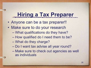 28
Hiring a Tax Preparer
• Anyone can be a tax preparer!!
• Make sure to do your research
– What qualifications do they have?
– How qualified do I need them to be?
– What do they charge?
– Do I want tax advise all year round?
– Make sure to check out agencies as well
as individuals
 