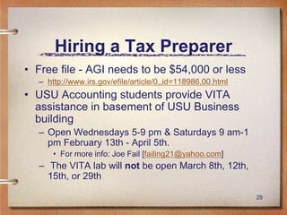 29
Hiring a Tax Preparer
• Free file - AGI needs to be $54,000 or less
– http://www.irs.gov/efile/article/0,,id=118986,00.html
• USU Accounting students provide VITA
assistance in basement of USU Business
building
– Open Wednesdays 5-9 pm & Saturdays 9 am-1
pm February 13th - April 5th.
• For more info: Joe Fail [failing21@yahoo.com]
– The VITA lab will not be open March 8th, 12th,
15th, or 29th
 