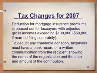 30
Tax Changes for 2007
• Deduction for mortgage insurance premiums
is phased out for taxpayers with adjusted
gross incomes exceeding $100,000 ($50,000,
if married filing separately).
• To deduct any charitable donation, taxpayers
must have a bank record or a written
communication from the recipient showing
the name of the organization and the date
and amount of the contribution.
 