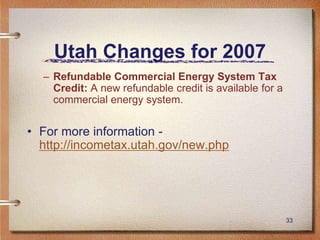 33
Utah Changes for 2007
– Refundable Commercial Energy System Tax
Credit: A new refundable credit is available for a
commercial energy system.
• For more information -
http://incometax.utah.gov/new.php
 