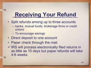 34
Receiving Your Refund
• Split refunds among up to three accounts
– banks, mutual funds, brokerage firms or credit
unions
– To encourage savings
• Direct deposit to one account
• Paper check through the mail.
 IRS will process electronically filed returns in
as little as 10 days but paper refunds will take
4-6 weeks.
 