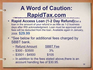 36
A Word of Caution:
RapidTax.com
• Rapid Access Loan (1-2 Day Refund)Get a
loan in the amount of your refund in as little as 1-2 business
days after IRS acknowledgment. Loan must be approved and
fees will be deducted from the loan. Available again in January,
2008. $29.99
• *See below for additional fees charged by
SBBT bank.
– Refund Amount SBBT Fee
– $300 - $3500 3%
– $3501 - $4500 $105
– In addition to the fees stated above,there is an
account handling fee of $30.95.
 