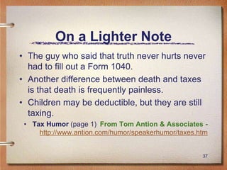 37
On a Lighter Note
• The guy who said that truth never hurts never
had to fill out a Form 1040.
• Another difference between death and taxes
is that death is frequently painless.
• Children may be deductible, but they are still
taxing.
• Tax Humor (page 1) From Tom Antion & Associates -
http://www.antion.com/humor/speakerhumor/taxes.htm
 