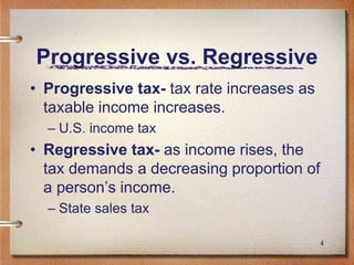 4
Progressive vs. Regressive
• Progressive tax- tax rate increases as
taxable income increases.
– U.S. income tax
• Regressive tax- as income rises, the
tax demands a decreasing proportion of
a person’s income.
– State sales tax
 