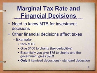 8
Marginal Tax Rate and
Financial Decisions
• Need to know MTB for investment
decisions
• Other financial decisions affect taxes
– Example-
• 25% MTB
• Give $100 to charity (tax-deductible)
• Essentially you give $75 to charity and the
government gives $25!!
• Only if itemized deductions> standard deduction
 