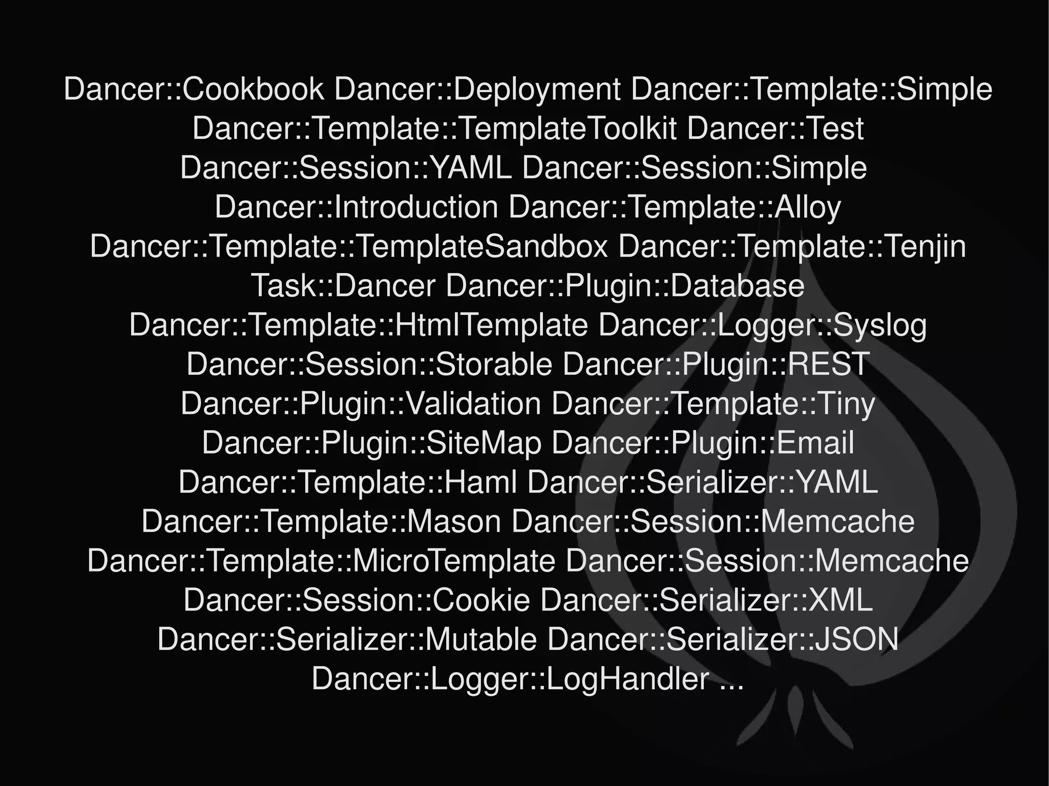 Dancer::Cookbook Dancer::Deployment Dancer::Template::Simple Dancer::Template::TemplateToolkit Dancer::Test Dancer::Session::YAML Dancer::Session::Simple  Dancer::Introduction Dancer::Template::Alloy Dancer::Template::TemplateSandbox Dancer::Template::Tenjin Task::Dancer Dancer::Plugin::Database Dancer::Template::HtmlTemplate Dancer::Logger::Syslog Dancer::Session::Storable Dancer::Plugin::REST Dancer::Plugin::Validation Dancer::Template::Tiny Dancer::Plugin::SiteMap Dancer::Plugin::Email Dancer::Template::Haml Dancer::Serializer::YAML Dancer::Template::Mason Dancer::Session::Memcache Dancer::Template::MicroTemplate Dancer::Session::Memcache Dancer::Session::Cookie Dancer::Serializer::XML Dancer::Serializer::Mutable Dancer::Serializer::JSON Dancer::Logger::LogHandler ... 