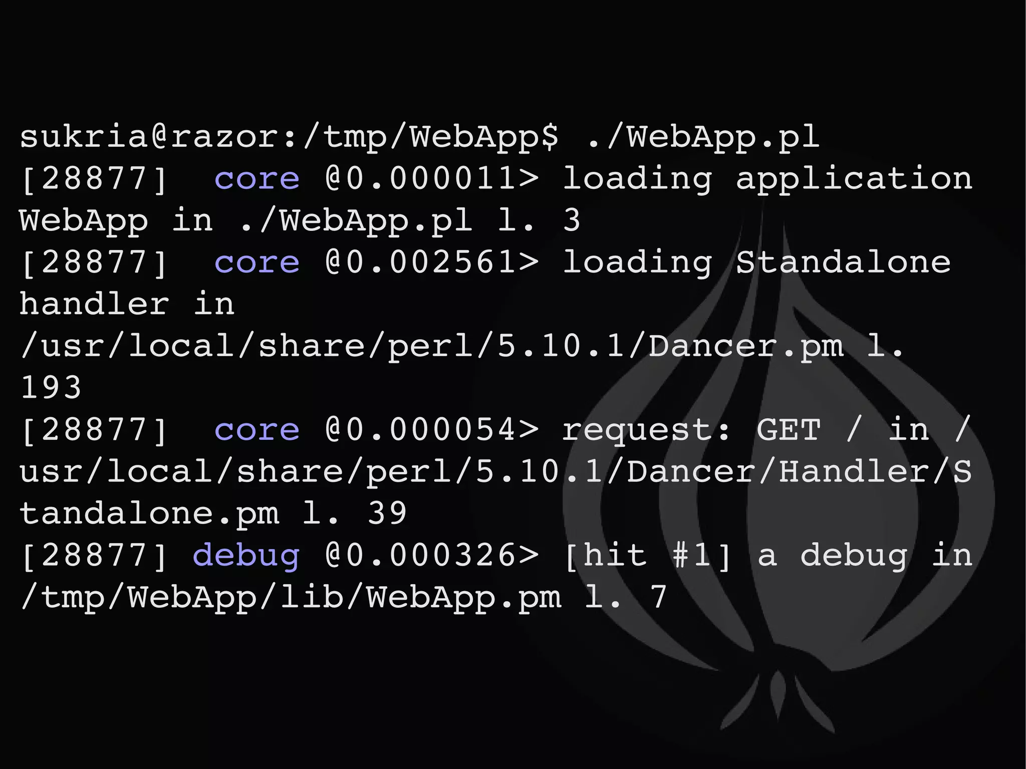 sukria@razor:/tmp/WebApp$ ./WebApp.pl  [28877]  core  @0.000011> loading application WebApp in ./WebApp.pl l. 3 [28877]  core  @0.002561> loading Standalone handler in /usr/local/share/perl/5.10.1/Dancer.pm l. 193 [28877]  core  @0.000054> request: GET / in /usr/local/share/perl/5.10.1/Dancer/Handler/Standalone.pm l. 39 [28877]  debug  @0.000326> [hit #1] a debug in /tmp/WebApp/lib/WebApp.pm l. 7 