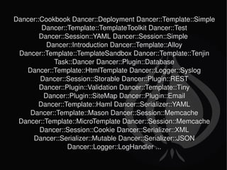 Dancer::Cookbook Dancer::Deployment Dancer::Template::Simple Dancer::Template::TemplateToolkit Dancer::Test Dancer::Session::YAML Dancer::Session::Simple  Dancer::Introduction Dancer::Template::Alloy Dancer::Template::TemplateSandbox Dancer::Template::Tenjin Task::Dancer Dancer::Plugin::Database Dancer::Template::HtmlTemplate Dancer::Logger::Syslog Dancer::Session::Storable Dancer::Plugin::REST Dancer::Plugin::Validation Dancer::Template::Tiny Dancer::Plugin::SiteMap Dancer::Plugin::Email Dancer::Template::Haml Dancer::Serializer::YAML Dancer::Template::Mason Dancer::Session::Memcache Dancer::Template::MicroTemplate Dancer::Session::Memcache Dancer::Session::Cookie Dancer::Serializer::XML Dancer::Serializer::Mutable Dancer::Serializer::JSON Dancer::Logger::LogHandler ... 
