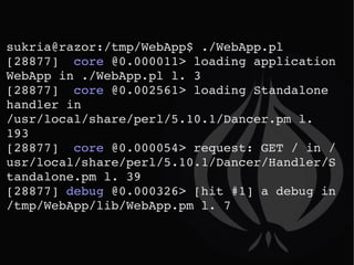 sukria@razor:/tmp/WebApp$ ./WebApp.pl  [28877]  core  @0.000011> loading application WebApp in ./WebApp.pl l. 3 [28877]  core  @0.002561> loading Standalone handler in /usr/local/share/perl/5.10.1/Dancer.pm l. 193 [28877]  core  @0.000054> request: GET / in /usr/local/share/perl/5.10.1/Dancer/Handler/Standalone.pm l. 39 [28877]  debug  @0.000326> [hit #1] a debug in /tmp/WebApp/lib/WebApp.pm l. 7 