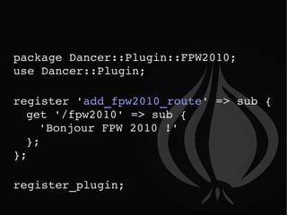 package Dancer::Plugin::FPW2010;  use Dancer::Plugin; register ' add_fpw2010_route ' => sub { get '/fpw2010' => sub {  'Bonjour FPW 2010 !'   }; }; register_plugin; 