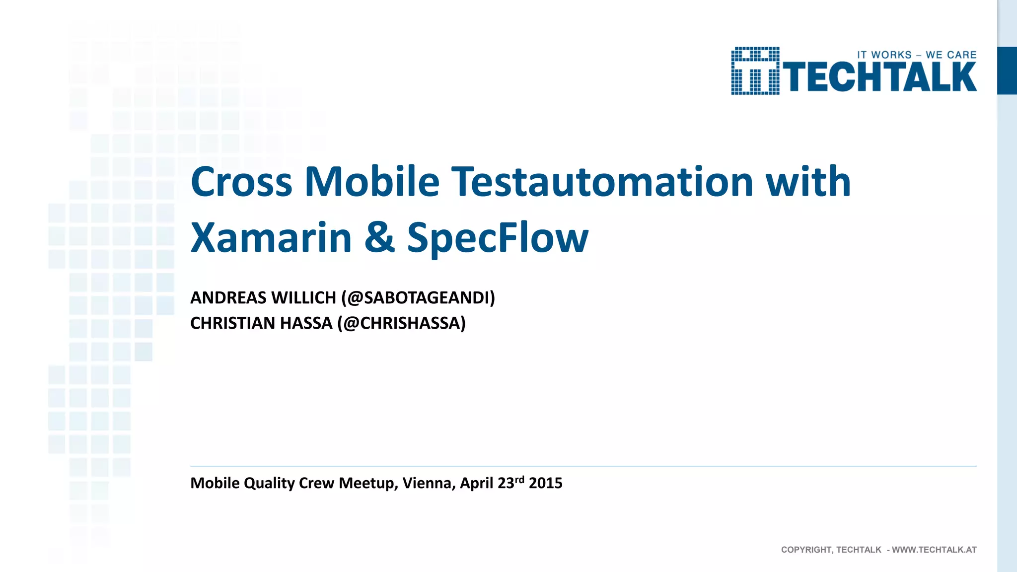COPYRIGHT, TECHTALK - WWW.TECHTALK.AT
ANDREAS WILLICH (@SABOTAGEANDI)
CHRISTIAN HASSA (@CHRISHASSA)
Mobile Quality Crew Meetup, Vienna, April 23rd 2015
Cross Mobile Testautomation with
Xamarin & SpecFlow
 