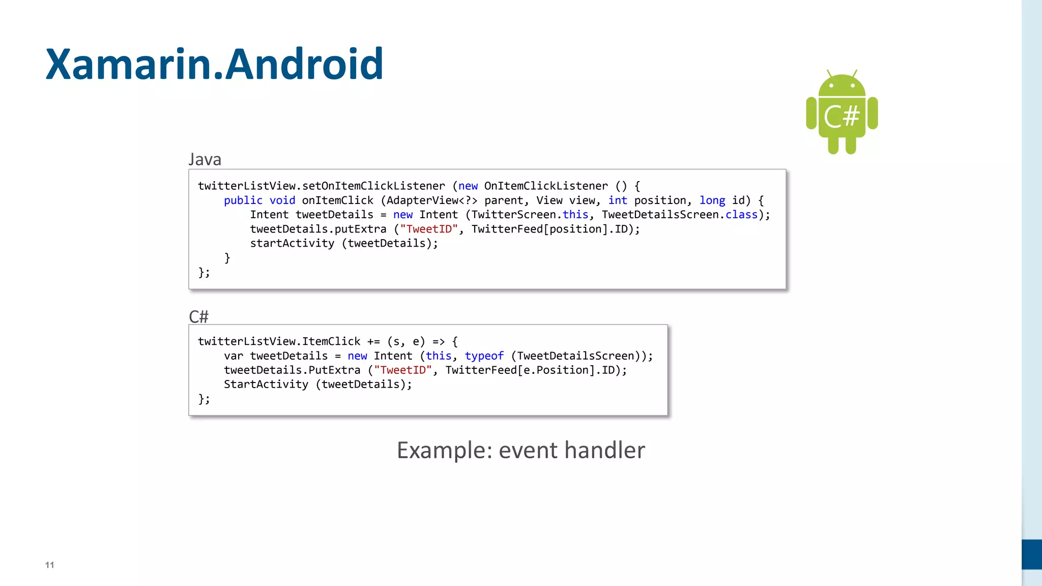 11
Xamarin.Android
twitterListView.setOnItemClickListener (new OnItemClickListener () {
public void onItemClick (AdapterView<?> parent, View view, int position, long id) {
Intent tweetDetails = new Intent (TwitterScreen.this, TweetDetailsScreen.class);
tweetDetails.putExtra ("TweetID", TwitterFeed[position].ID);
startActivity (tweetDetails);
}
};
twitterListView.ItemClick += (s, e) => {
var tweetDetails = new Intent (this, typeof (TweetDetailsScreen));
tweetDetails.PutExtra ("TweetID", TwitterFeed[e.Position].ID);
StartActivity (tweetDetails);
};
C#
 