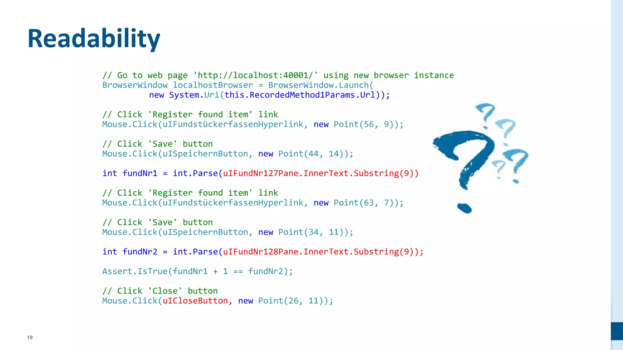 19
// Go to web page 'http://localhost:40001/' using new browser instance
BrowserWindow localhostBrowser = BrowserWindow.Launch(
new System.Uri(this.RecordedMethod1Params.Url));
// Click 'Register found item' link
Mouse.Click(uIFundstückerfassenHyperlink, new Point(56, 9));
// Click 'Save' button
Mouse.Click(uISpeichernButton, new Point(44, 14));
int fundNr1 = int.Parse(uIFundNr127Pane.InnerText.Substring(9));
// Click 'Register found item' link
Mouse.Click(uIFundstückerfassenHyperlink, new Point(63, 7));
// Click 'Save' button
Mouse.Click(uISpeichernButton, new Point(34, 11));
int fundNr2 = int.Parse(uIFundNr128Pane.InnerText.Substring(9));
Assert.IsTrue(fundNr1 + 1 == fundNr2);
// Click 'Close' button
Mouse.Click(uICloseButton, new Point(26, 11));
Readability
 