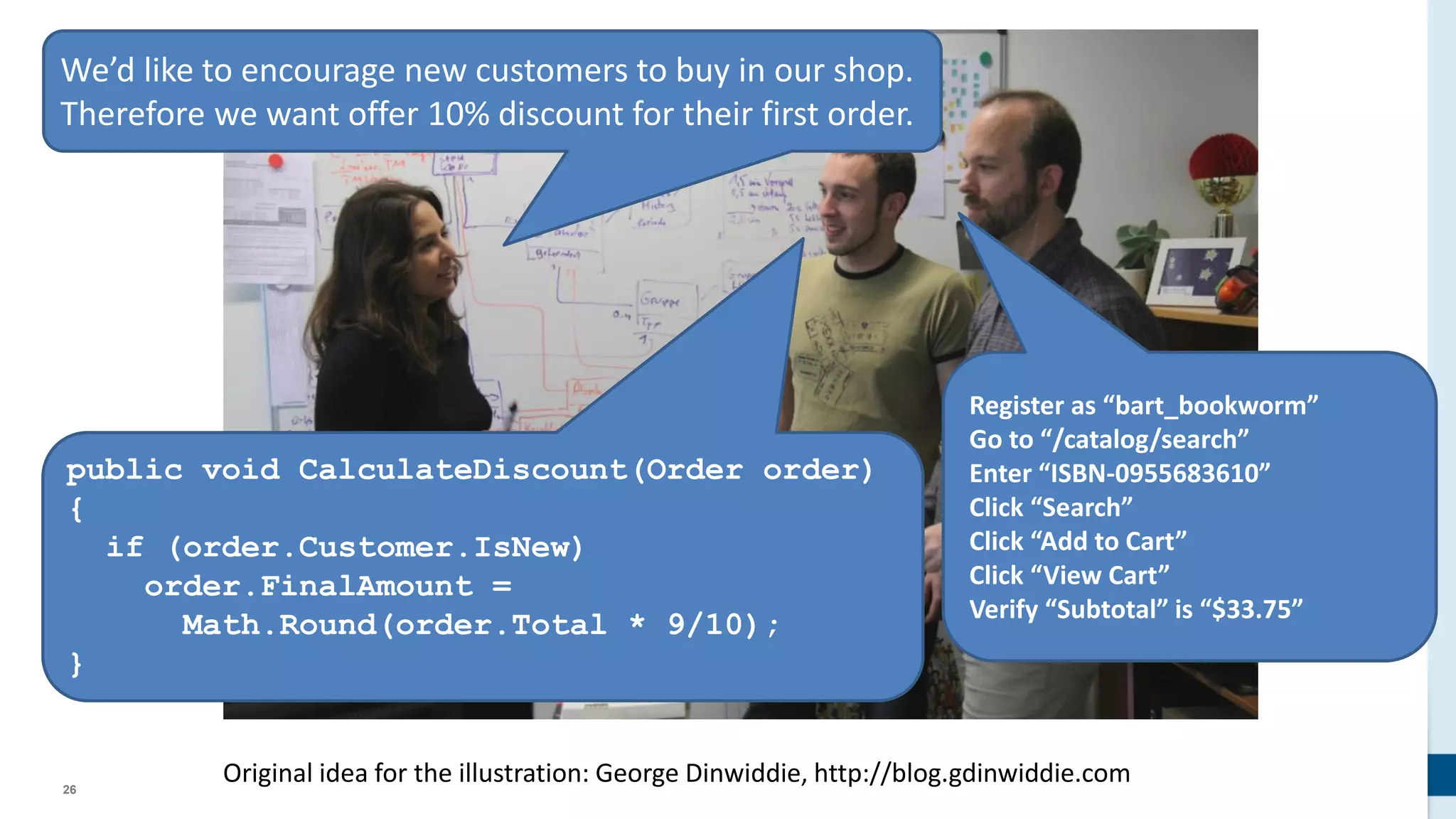 26
public void CalculateDiscount(Order order)
{
if (order.Customer.IsNew)
order.FinalAmount =
Math.Round(order.Total * 9/10);
}
Register as “bart_bookworm”
Go to “/catalog/search”
Enter “ISBN-0955683610”
Click “Search”
Click “Add to Cart”
Click “View Cart”
Verify “Subtotal” is “$33.75”
We’d like to encourage new customers to buy in our shop.
Therefore we want offer 10% discount for their first order.
Original idea for the illustration: George Dinwiddie, http://blog.gdinwiddie.com
 