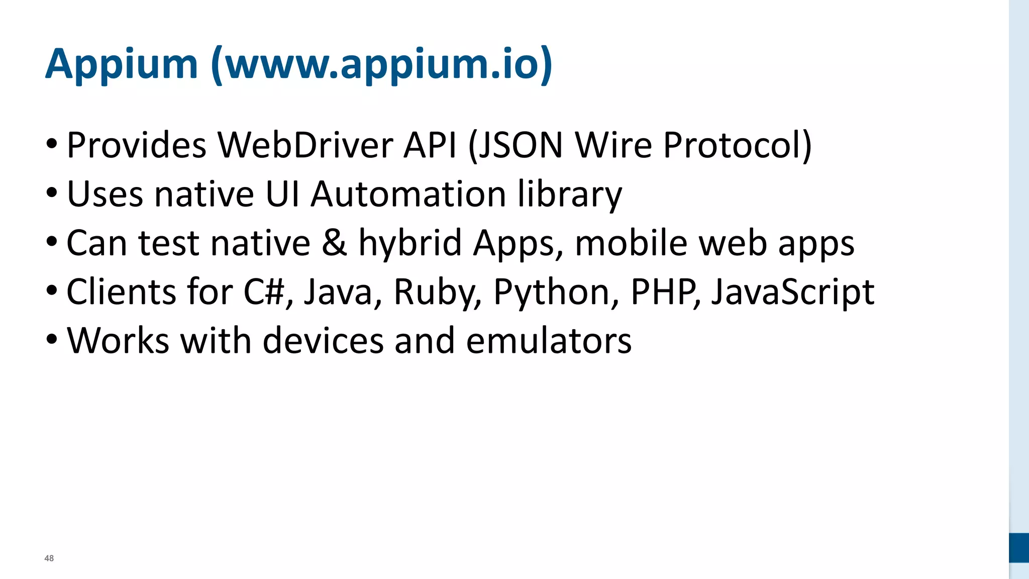 48
Appium (www.appium.io)
• Provides WebDriver API (JSON Wire Protocol)
• Uses native UI Automation library
• Can test native & hybrid Apps, mobile web apps
• Clients for C#, Java, Ruby, Python, PHP, JavaScript
• Works with devices and emulators
 