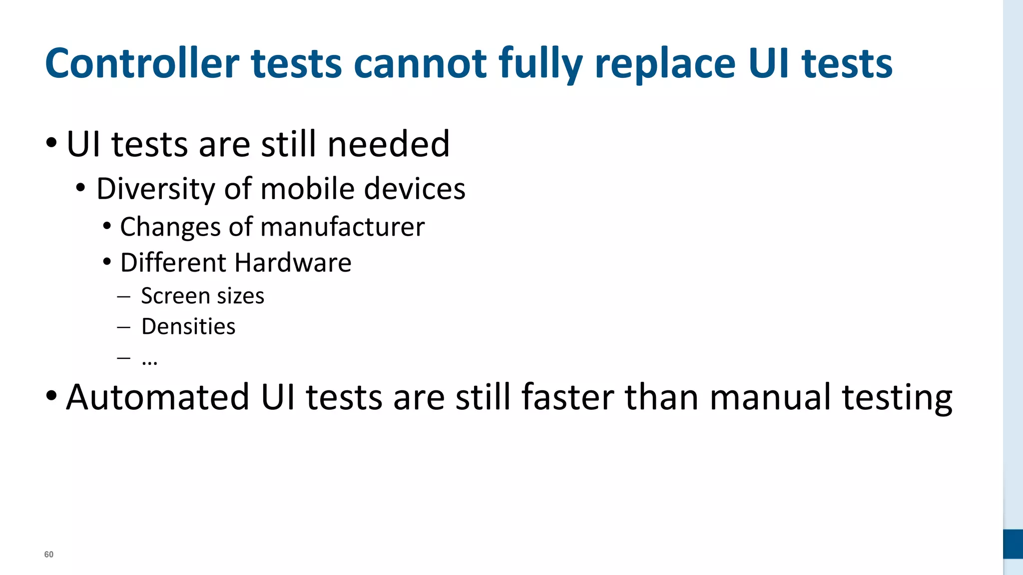 60
Controller tests cannot fully replace UI tests
• UI tests are still needed
• Diversity of mobile devices
• Changes of manufacturer
• Different Hardware
 Screen sizes
 Densities
 …
• Automated UI tests are still faster than manual testing
 