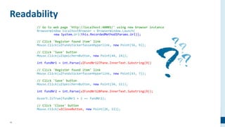19
// Go to web page 'http://localhost:40001/' using new browser instance
BrowserWindow localhostBrowser = BrowserWindow.Launch(
new System.Uri(this.RecordedMethod1Params.Url));
// Click 'Register found item' link
Mouse.Click(uIFundstückerfassenHyperlink, new Point(56, 9));
// Click 'Save' button
Mouse.Click(uISpeichernButton, new Point(44, 14));
int fundNr1 = int.Parse(uIFundNr127Pane.InnerText.Substring(9));
// Click 'Register found item' link
Mouse.Click(uIFundstückerfassenHyperlink, new Point(63, 7));
// Click 'Save' button
Mouse.Click(uISpeichernButton, new Point(34, 11));
int fundNr2 = int.Parse(uIFundNr128Pane.InnerText.Substring(9));
Assert.IsTrue(fundNr1 + 1 == fundNr2);
// Click 'Close' button
Mouse.Click(uICloseButton, new Point(26, 11));
Readability
 