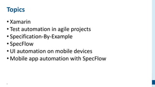2
Topics
• Xamarin
• Test automation in agile projects
• Specification-By-Example
• SpecFlow
• UI automation on mobile devices
• Mobile app automation with SpecFlow
 