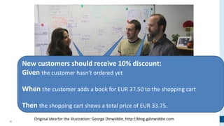 30
Original idea for the illustration: George Dinwiddie, http://blog.gdinwiddie.com
New customers should receive 10% discount:
Given the customer hasn‘t ordered yet
When the customer adds a book for EUR 37.50 to the shopping cart
Then the shopping cart shows a total price of EUR 33.75.
 