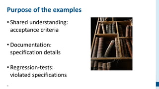 36
Purpose of the examples
• Shared understanding:
acceptance criteria
• Documentation:
specification details
• Regression-tests:
violated specifications
 