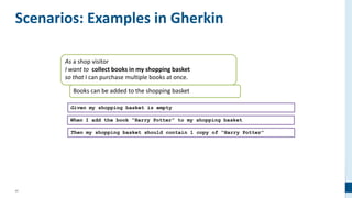 41
Scenarios: Examples in Gherkin
As a shop visitor
I want to collect books in my shopping basket
so that I can purchase multiple books at once.
Books can be added to the shopping basket
Given my shopping basket is empty
When I add the book “Harry Potter” to my shopping basket
Then my shopping basket should contain 1 copy of “Harry Potter”
 