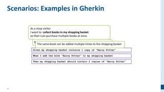 42
As a shop visitor
I want to collect books in my shopping basket
so that I can purchase multiple books at once.
Books can be added to the shopping basket
Scenarios: Examples in Gherkin
Given my shopping basket contains 1 copy of “Harry Potter”
When I add the book “Harry Potter” to my shopping basket
Then my shopping basket should contain 2 copies of “Harry Potter”
The same book can be added multiple times to the shopping basket
 